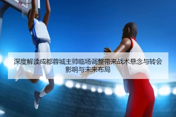 深度解读成都蓉城主帅临场调整带来战术悬念与转会影响与未来布局